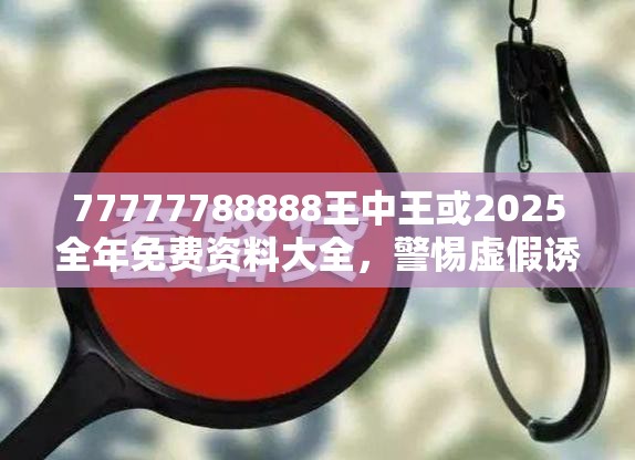 77777788888王中王或2025全年免费资料大全，警惕虚假诱导危害-痛点释义、专家解析解释与落实