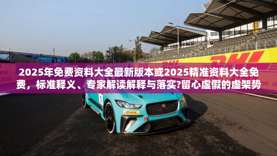2025年免费资料大全最新版本或2025精准资料大全免费，标准释义、专家解读解释与落实?留心虚假的虚架势