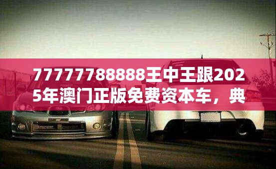 77777788888王中王跟2025年澳门正版免费资本车，典型释义、专家解析解释与落实?小心误导宣传风险