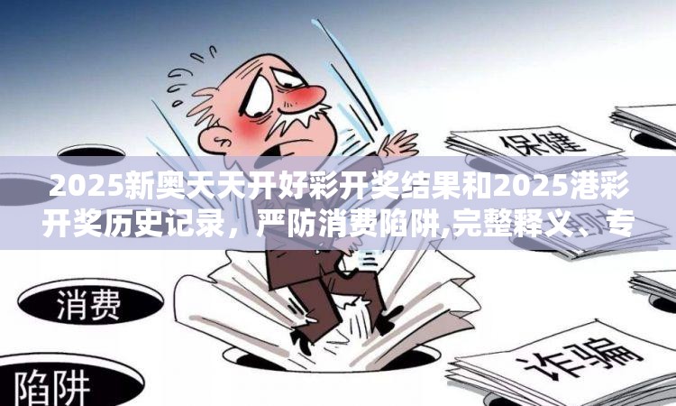 2025新奥天天开好彩开奖结果和2025港彩开奖历史记录，严防消费陷阱,完整释义、专家解析解释与落实
